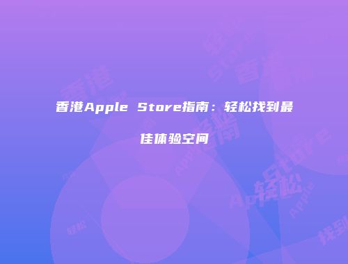 香港Apple Store指南：轻松找到最佳体验空间