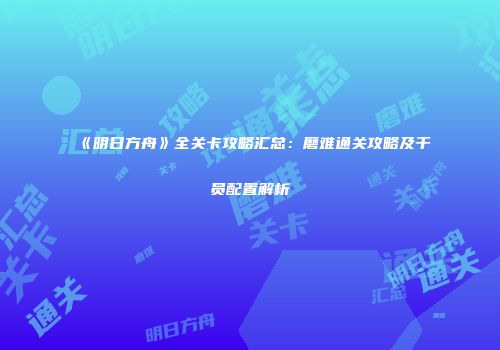 《明日方舟》全关卡攻略汇总：磨难通关攻略及干员配置解析
