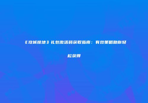 《攻城掠地》礼包激活码获取指南：有效策略助你轻松获得