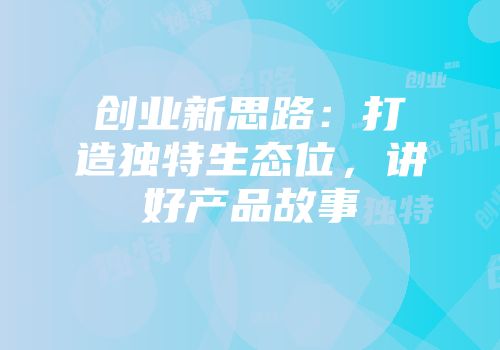 创业新思路：打造独特生态位，讲好产品故事