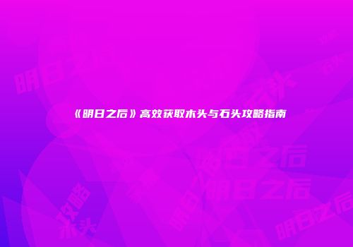 《明日之后》高效获取木头与石头攻略指南