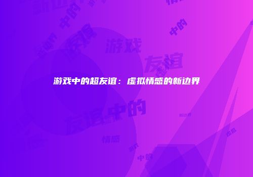 游戏中的超友谊：虚拟情感的新边界