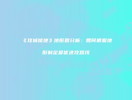 《攻城掠地》地形图分析：如何根据地形制定最优进攻路线