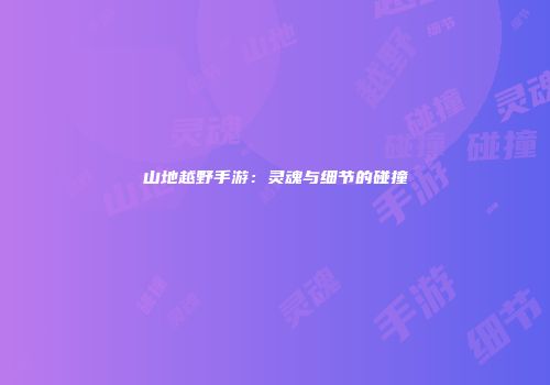 山地越野手游：灵魂与细节的碰撞