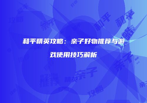 和平精英攻略:亲子好物推荐与游戏使用技巧解析