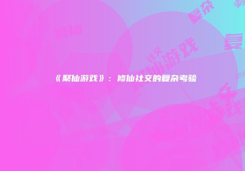 《聚仙游戏》：修仙社交的复杂考验