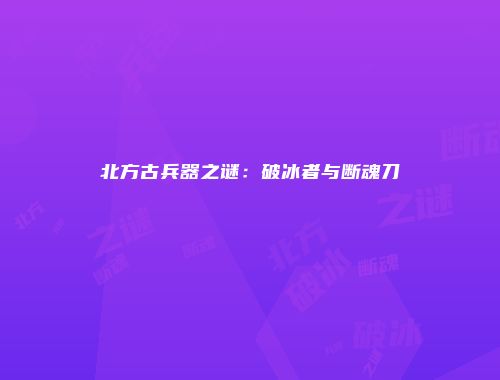北方古兵器之谜：破冰者与断魂刀