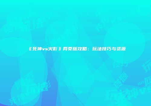 《死神vs火影》网页版攻略：玩法技巧与资源