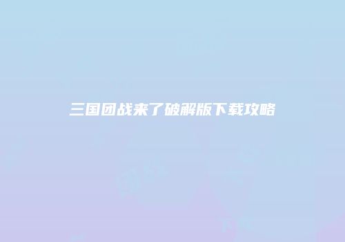 三国团战来了破解版下载攻略