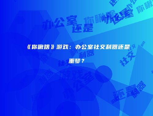 《你瞅啥》游戏：办公室社交利器还是噩梦？