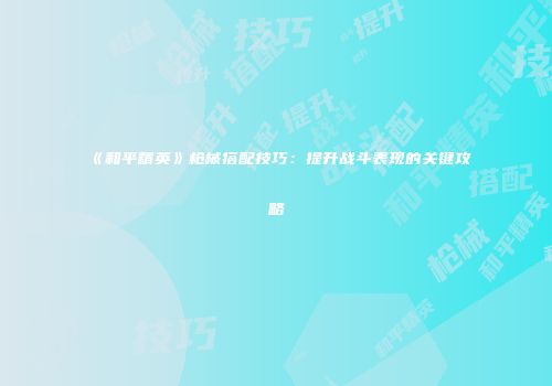 《和平精英》枪械搭配技巧：提升战斗表现的关键攻略