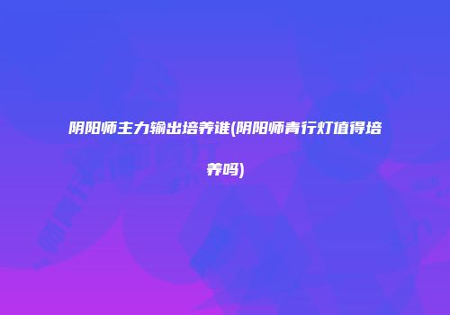 阴阳师主力输出培养谁(阴阳师青行灯值得培养吗)