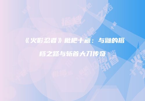 《火影忍者》枇杷十藏：与鼬的搭档之路与斩首大刀传奇