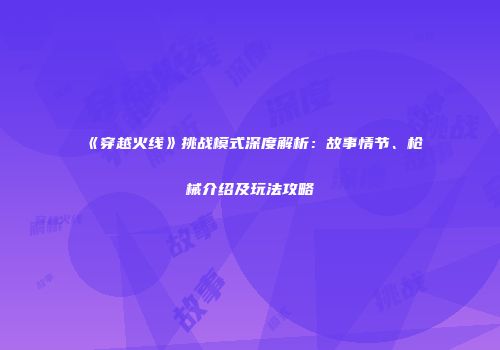 《穿越火线》挑战模式深度解析:故事情节、枪械介绍及玩法攻略