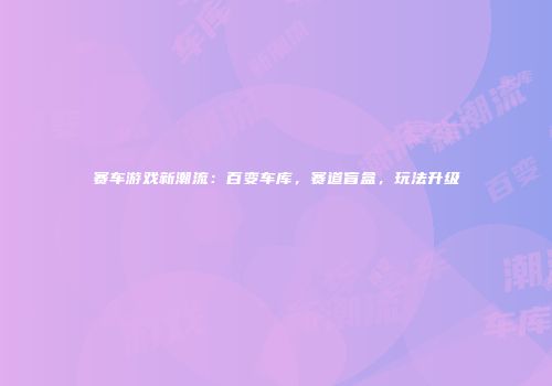 赛车游戏新潮流：百变车库，赛道盲盒，玩法升级