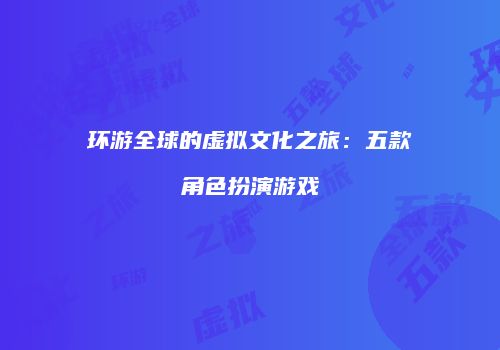环游全球的虚拟文化之旅:五款角色扮演游戏