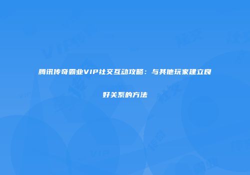 腾讯传奇霸业VIP社交互动攻略:与其他玩家建立良好关系的方法