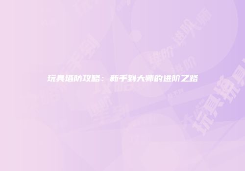玩具塔防攻略：新手到大师的进阶之路