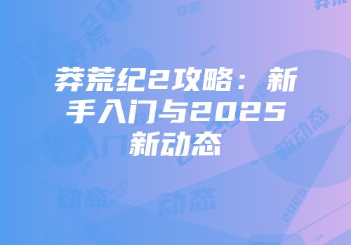 莽荒纪2攻略：新手入门与2025新动态