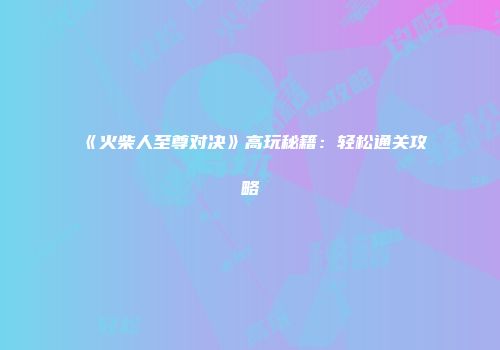 《火柴人至尊对决》高玩秘籍：轻松通关攻略