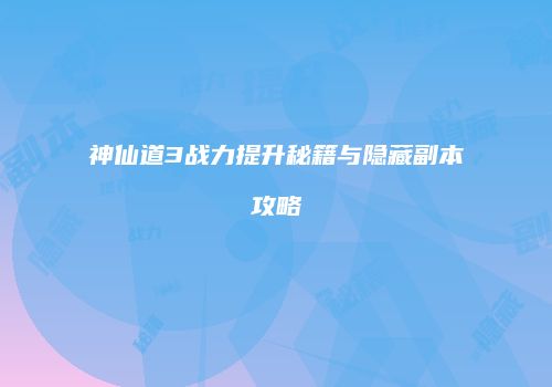 神仙道3战力提升秘籍与隐藏副本攻略