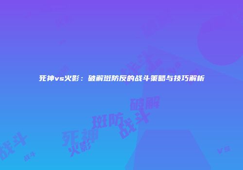 死神vs火影：破解斑防反的战斗策略与技巧解析