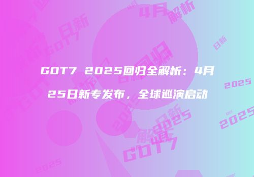 GOT7 2025回归全解析：4月25日新专发布，全球巡演启动