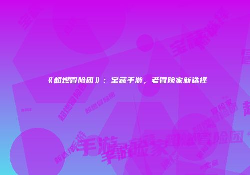 《超燃冒险团》：宝藏手游，老冒险家新选择
