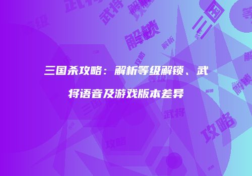 三国杀攻略：解析等级解锁、武将语音及游戏版本差异