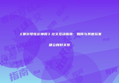 《赛尔号炫彩神殿》社交互动指南：如何与其他玩家建立良好关系