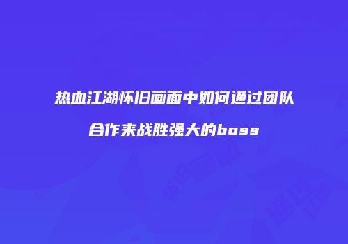 热血江湖怀旧画面中如何通过团队合作来战胜强大的boss