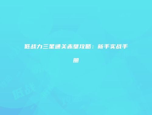 低战力三星通关赤壁攻略：新手实战手册