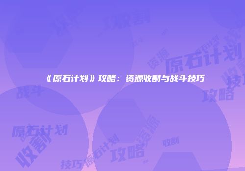 《原石计划》攻略：资源收割与战斗技巧
