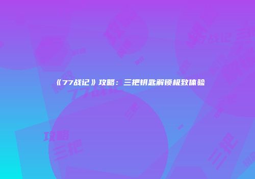 《77战记》攻略：三把钥匙解锁极致体验