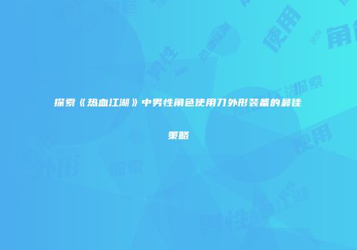 探索《热血江湖》中男性角色使用刀外形装备的最佳策略
