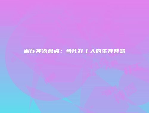 解压神器盘点：当代打工人的生存智慧