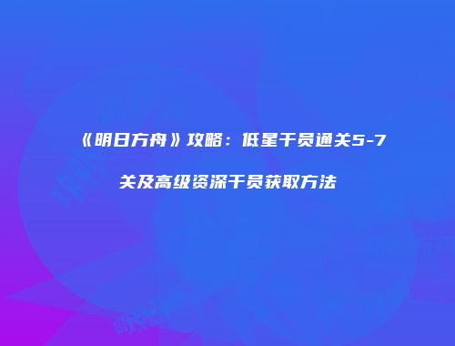 《明日方舟》攻略：低星干员通关5-7关及高级资深干员获取方法