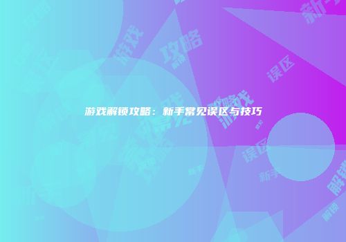 游戏解锁攻略：新手常见误区与技巧