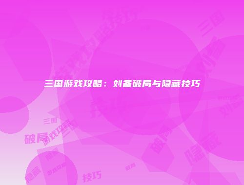 三国游戏攻略：刘备破局与隐藏技巧