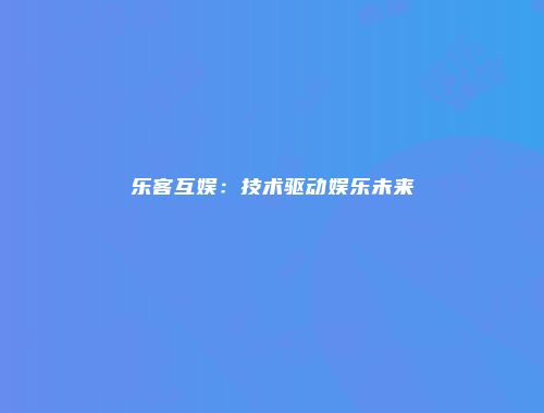 乐客互娱：技术驱动娱乐未来