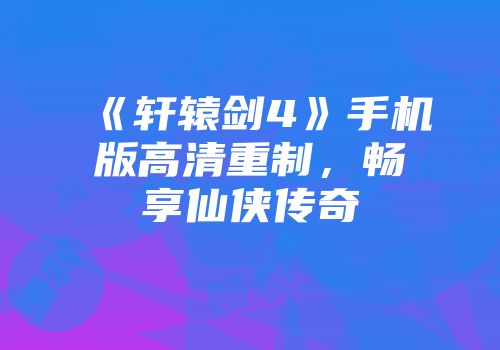 《轩辕剑4》手机版高清重制，畅享仙侠传奇