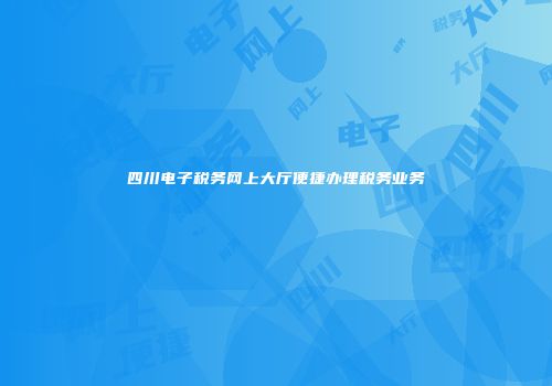 四川电子税务网上大厅便捷办理税务业务